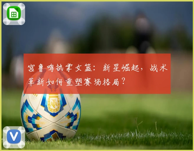 宫鲁鸣执掌女篮：新星崛起，战术革新如何重塑赛场格局？