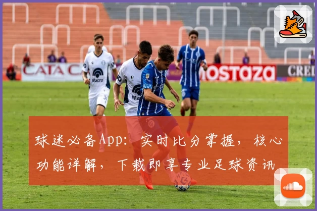 球迷必备App：实时比分掌握，核心功能详解，下载即享专业足球资讯