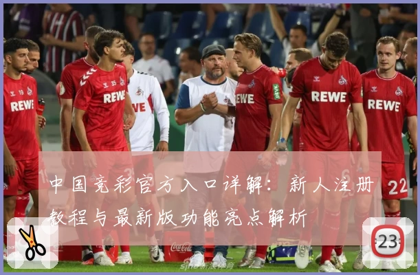 中国竞彩官方入口详解：新人注册教程与最新版功能亮点解析