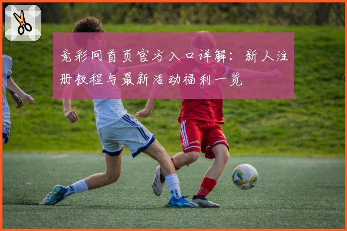 竞彩网首页官方入口详解:新人注册教程与最新活动福利一览