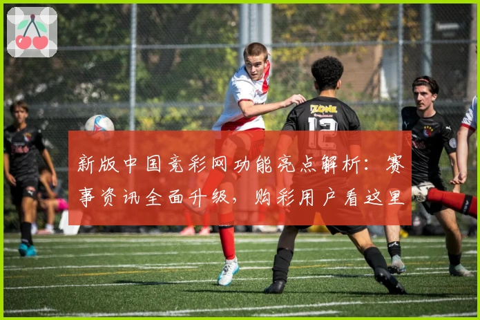新版中国竞彩网功能亮点解析：赛事资讯全面升级，购彩用户看这里