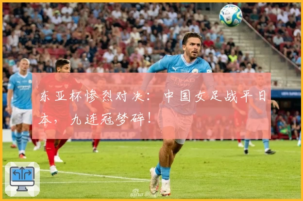 东亚杯惨烈对决:中国女足战平日本,九连冠梦碎!