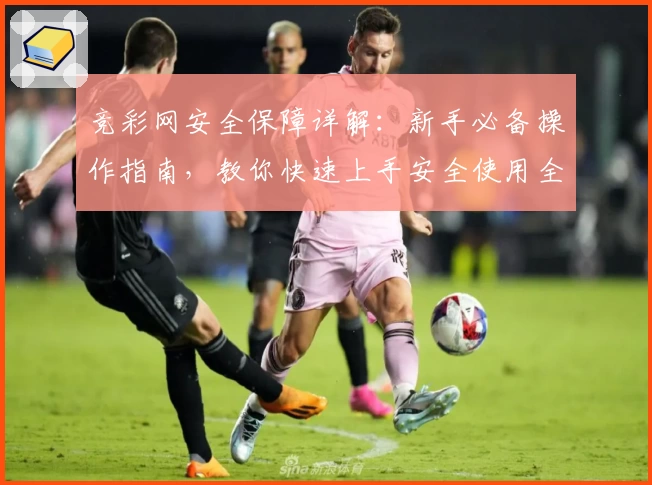 竞彩网安全保障详解：新手必备操作指南，教你快速上手安全使用全流程