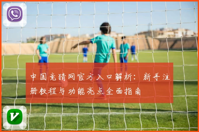 中国竞猜网官方入口解析：新手注册教程与功能亮点全面指南