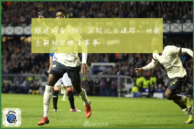 球迷必备App:实时比分追踪,功能全解助你畅享赛事