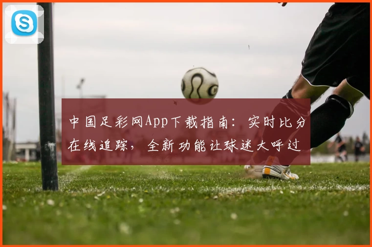 中国足彩网App下载指南：实时比分在线追踪，全新功能让球迷大呼过瘾