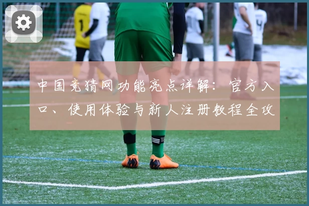 中国竞猜网功能亮点详解：官方入口、使用体验与新人注册教程全攻略