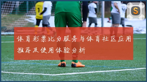 体育彩票比分服务与体育社区应用推荐及使用体验分析