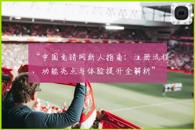 “中国竞猜网新人指南：注册流程、功能亮点与体验提升全解析”