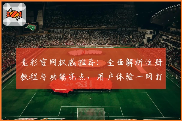 竞彩官网权威推荐：全面解析注册教程与功能亮点，用户体验一网打尽