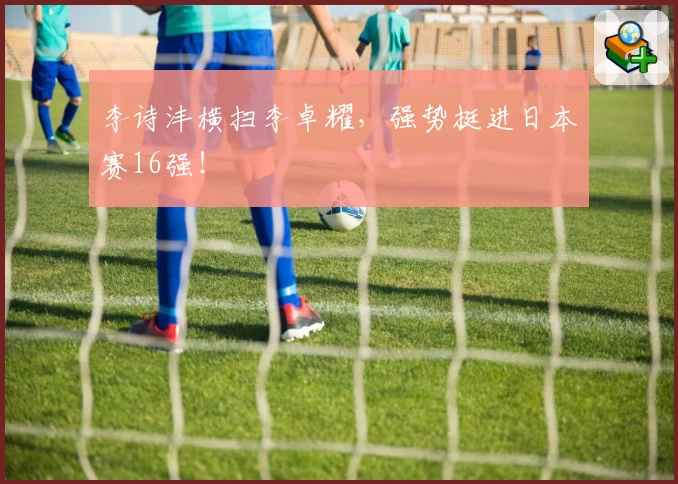 李诗沣横扫李卓耀,强势挺进日本赛16强!