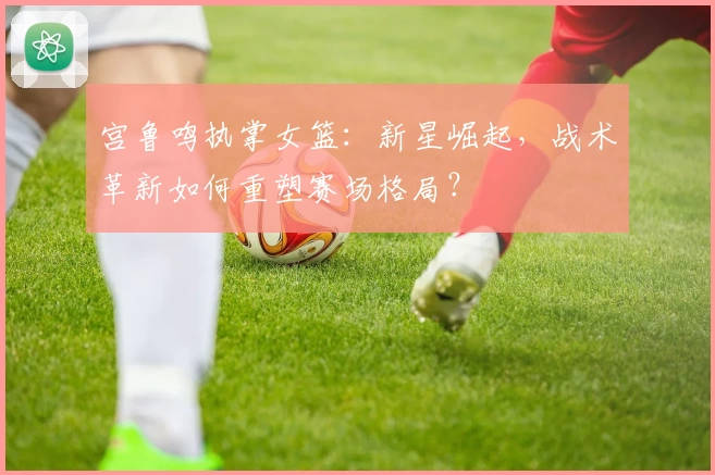 宫鲁鸣执掌女篮:新星崛起,战术革新如何重塑赛场格局?